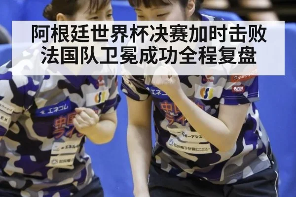 阿根廷世界杯决赛加时击败法国队卫冕成功全程复盘