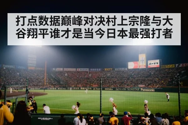 打点数据巅峰对决村上宗隆与大谷翔平谁才是当今日本最强打者