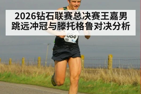 2026钻石联赛总决赛王嘉男跳远冲冠与滕托格鲁对决分析